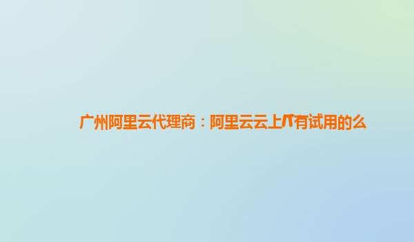 广州阿里云代理商：阿里云云上IT有试用的么