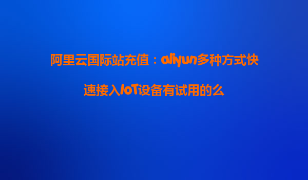 阿里云国际站充值：aliyun多种方式快速接入IoT设备有试用的么