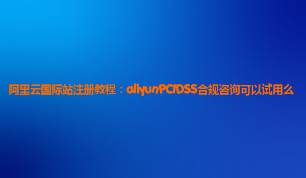 阿里云国际站注册教程：aliyunPCIDSS合规咨询可以试用么