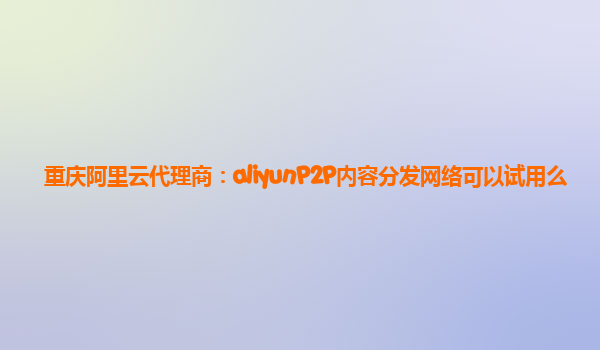 重庆阿里云代理商：aliyunP2P内容分发网络可以试用么