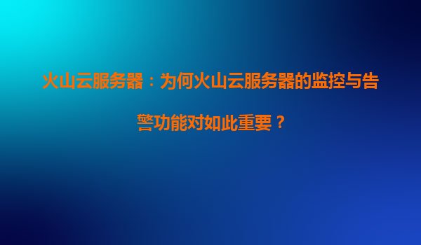 火山云服务器：为何火山云服务器的监控与告警功能对如此重要？