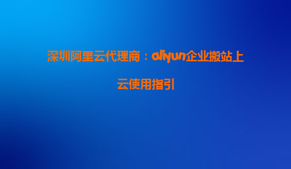 深圳阿里云代理商：aliyun企业搬站上云使用指引