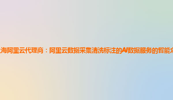 上海阿里云代理商：阿里云数据采集清洗标注的AI数据服务的智能众包平台产品