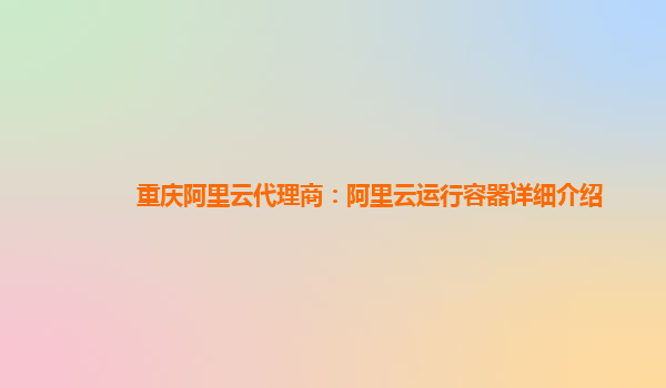 重庆阿里云代理商：阿里云运行容器详细介绍