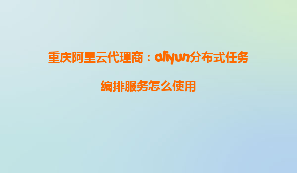 重庆阿里云代理商：aliyun分布式任务编排服务怎么使用