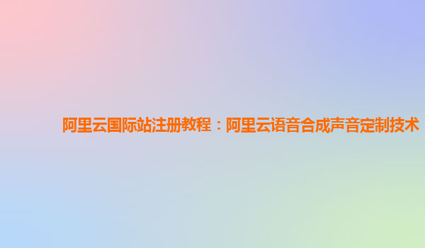 阿里云国际站注册教程：阿里云语音合成声音定制技术