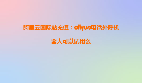 阿里云国际站充值：aliyun电话外呼机器人可以试用么
