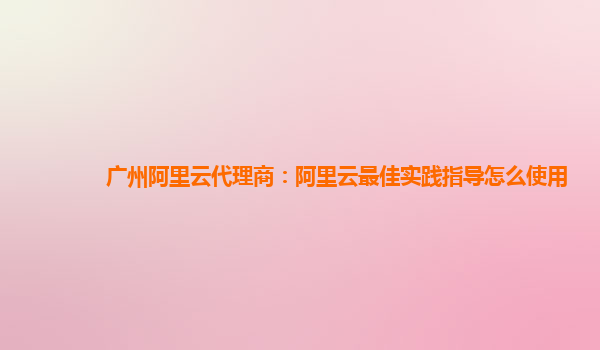 广州阿里云代理商：阿里云最佳实践指导怎么使用