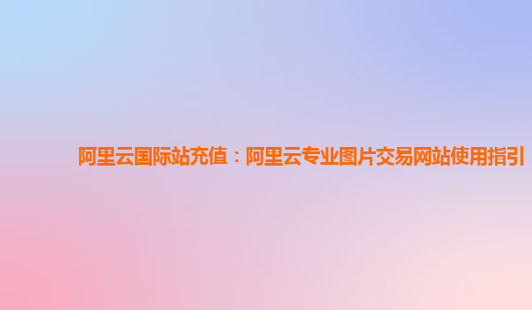 阿里云国际站充值：阿里云专业图片交易网站使用指引