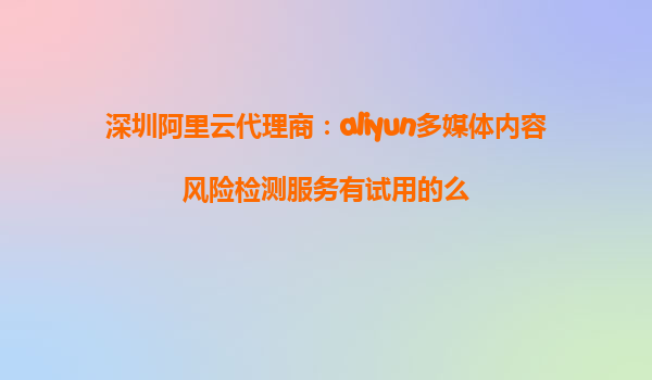 深圳阿里云代理商：aliyun多媒体内容风险检测服务有试用的么