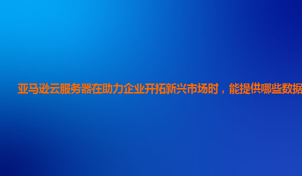 亚马逊云服务器在助力企业开拓新兴市场时，能提供哪些数据支撑？