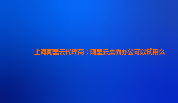 上海阿里云代理商：阿里云桌面办公可以试用么