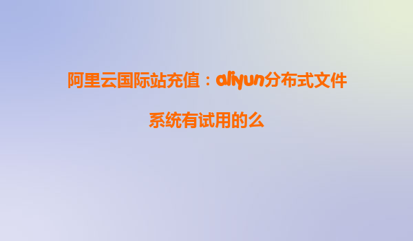 阿里云国际站充值：aliyun分布式文件系统有试用的么