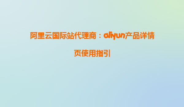 阿里云国际站代理商：aliyun产品详情页使用指引