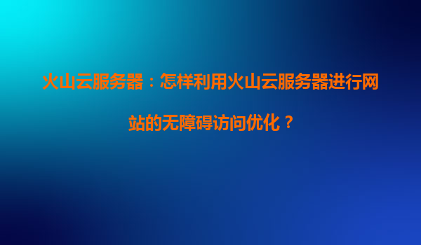 火山云服务器：怎样利用火山云服务器进行网站的无障碍访问优化？