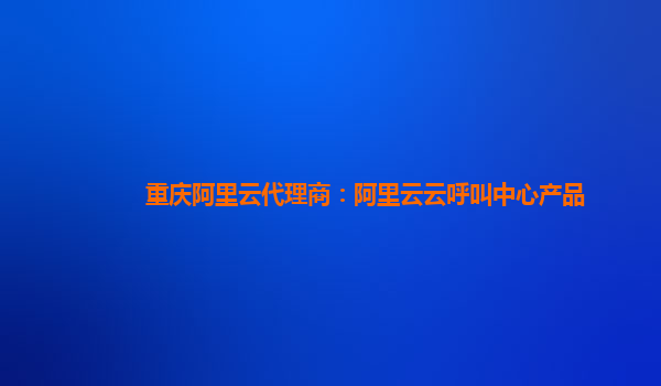 重庆阿里云代理商：阿里云云呼叫中心产品