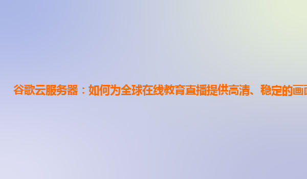 谷歌云服务器：如何为全球在线教育直播提供高清、稳定的画面保障？