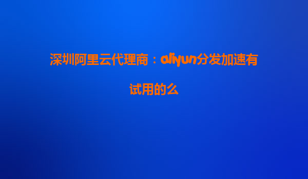深圳阿里云代理商：aliyun分发加速有试用的么