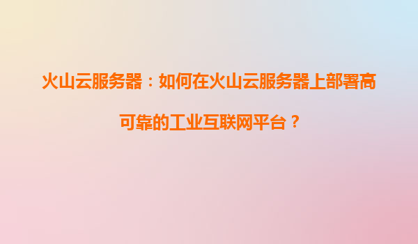 火山云服务器：如何在火山云服务器上部署高可靠的工业互联网平台？