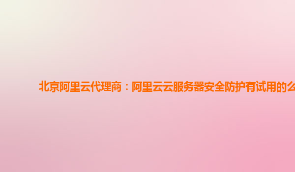 北京阿里云代理商：阿里云云服务器安全防护有试用的么