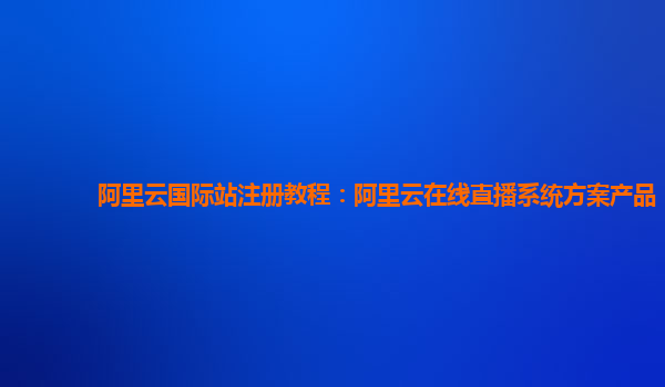阿里云国际站注册教程：阿里云在线直播系统方案产品