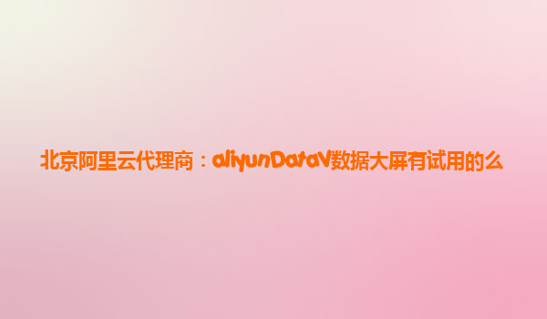 北京阿里云代理商：aliyunDataV数据大屏有试用的么