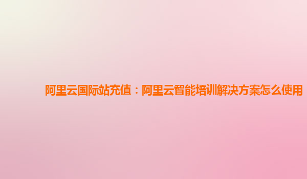 阿里云国际站充值：阿里云智能培训解决方案怎么使用