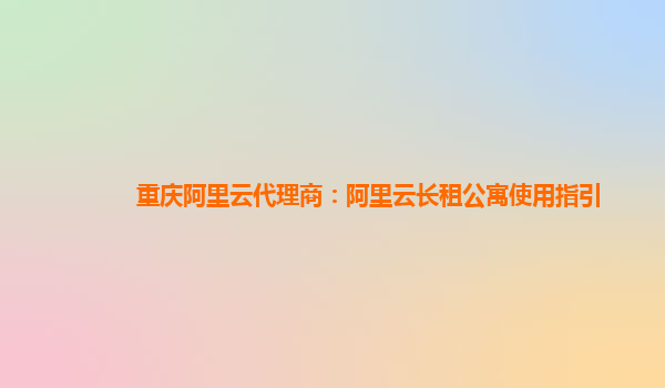 重庆阿里云代理商：阿里云长租公寓使用指引