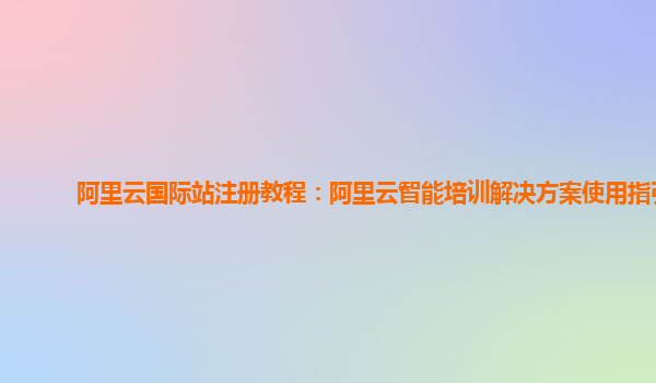 阿里云国际站注册教程：阿里云智能培训解决方案使用指引