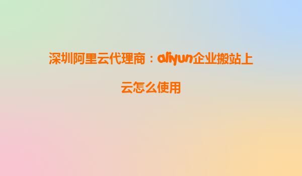 深圳阿里云代理商：aliyun企业搬站上云怎么使用