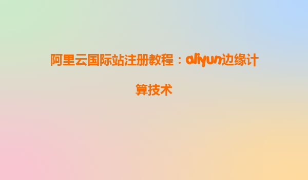 阿里云国际站注册教程：aliyun边缘计算技术