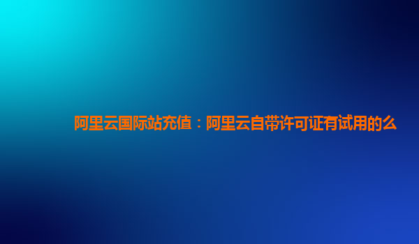 阿里云国际站充值：阿里云自带许可证有试用的么