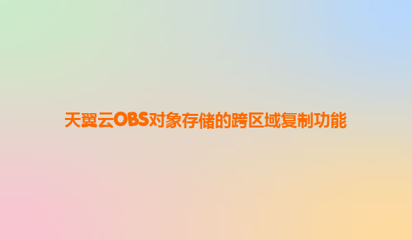 天翼云OBS对象存储的跨区域复制功能