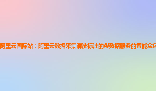 阿里云国际站：阿里云数据采集清洗标注的AI数据服务的智能众包平台体验