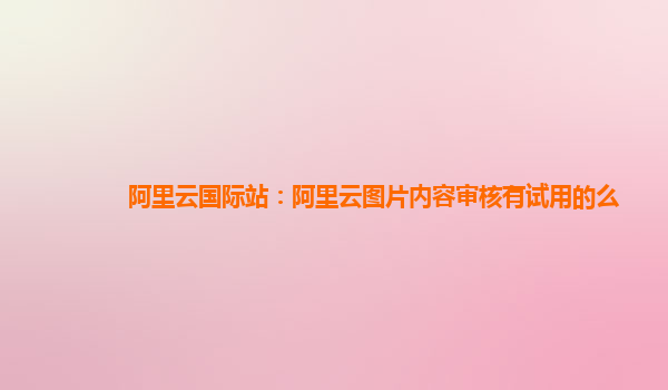 阿里云国际站：阿里云图片内容审核有试用的么
