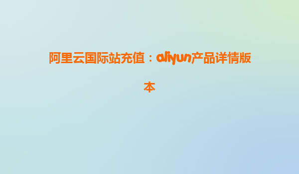 阿里云国际站充值：aliyun产品详情版本