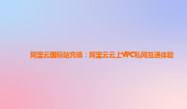 阿里云国际站充值：阿里云云上VPC私网互通体验