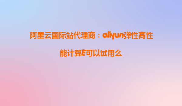 阿里云国际站代理商：aliyun弹性高性能计算E可以试用么