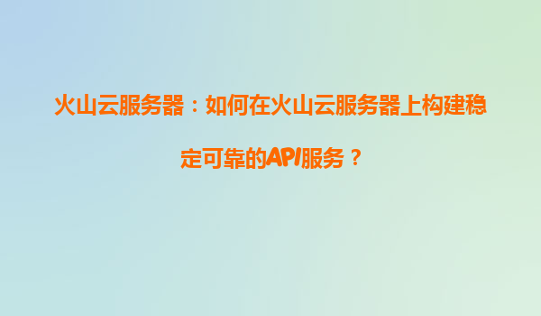 火山云服务器：如何在火山云服务器上构建稳定可靠的API服务？