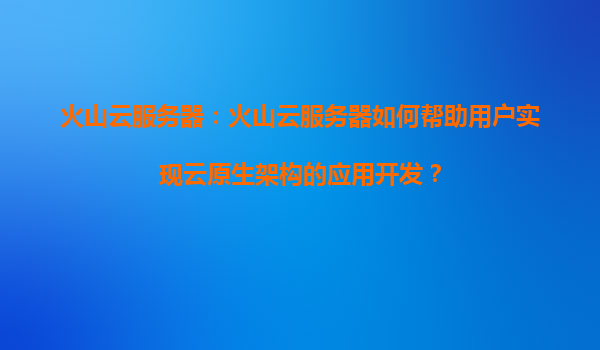 火山云服务器：火山云服务器如何帮助用户实现云原生架构的应用开发？