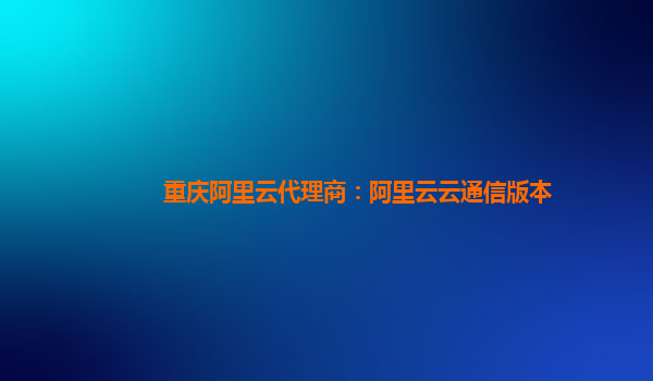 重庆阿里云代理商：阿里云云通信版本