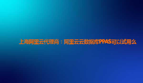 上海阿里云代理商：阿里云云数据库PPAS可以试用么