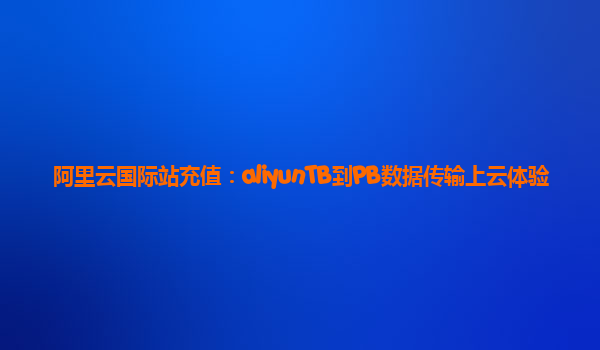 阿里云国际站充值：aliyunTB到PB数据传输上云体验