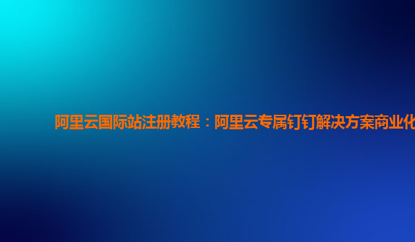 阿里云国际站注册教程：阿里云专属钉钉解决方案商业化