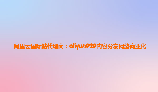 阿里云国际站代理商：aliyunP2P内容分发网络商业化