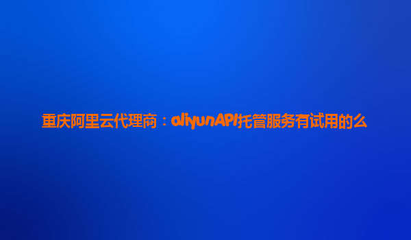 重庆阿里云代理商：aliyunAPI托管服务有试用的么