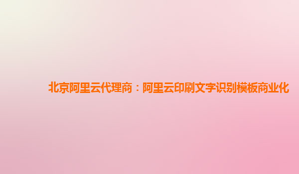 北京阿里云代理商：阿里云印刷文字识别模板商业化