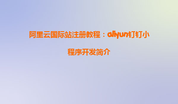 阿里云国际站注册教程：aliyun钉钉小程序开发简介