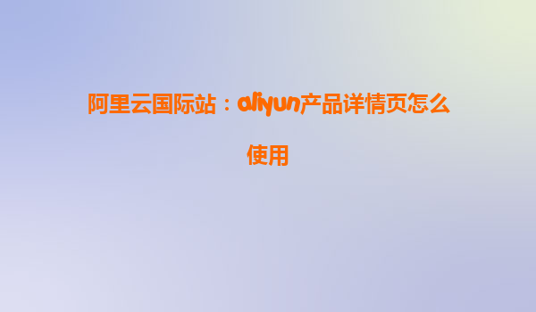 阿里云国际站：aliyun产品详情页怎么使用