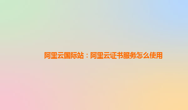 阿里云国际站：阿里云证书服务怎么使用